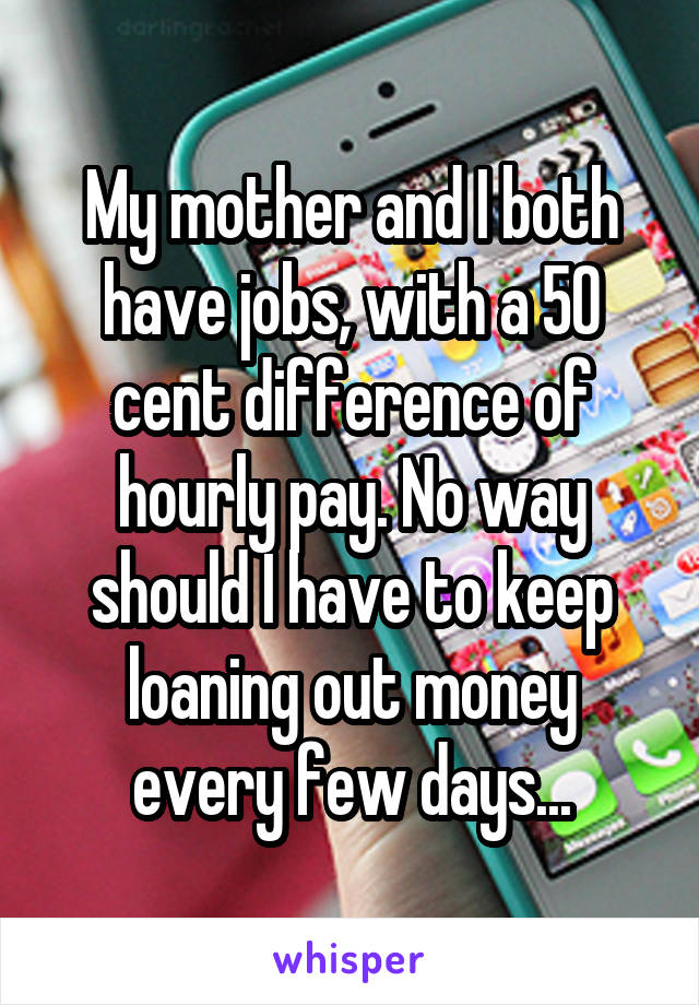 My mother and I both have jobs, with a 50 cent difference of hourly pay. No way should I have to keep loaning out money every few days...