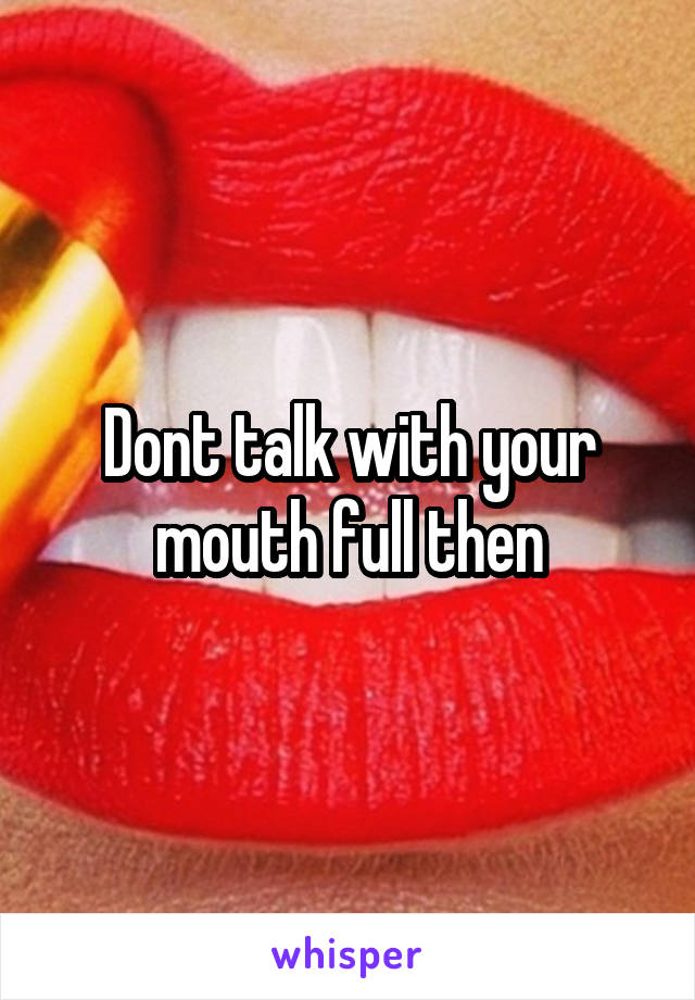 Dont talk with your mouth full then