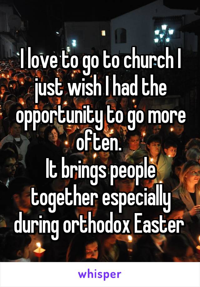 I love to go to church I just wish I had the opportunity to go more often. 
It brings people together especially during orthodox Easter 