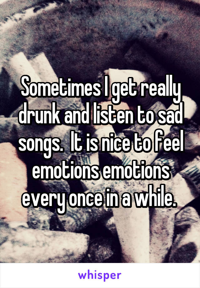 Sometimes I get really drunk and listen to sad songs.  It is nice to feel emotions emotions every once in a while. 