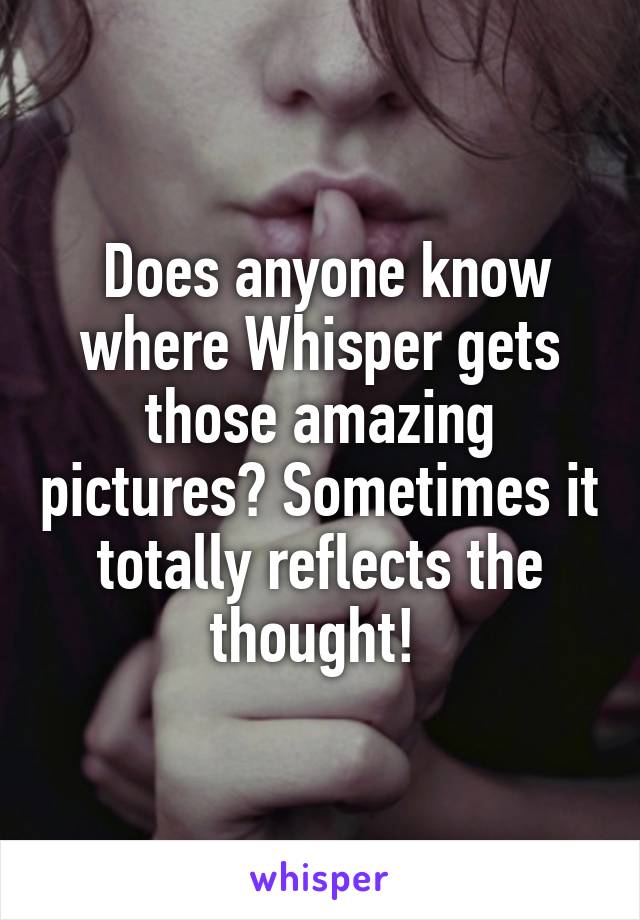  Does anyone know where Whisper gets those amazing pictures? Sometimes it totally reflects the thought! 