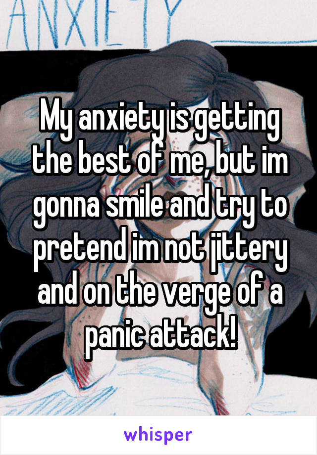 My anxiety is getting the best of me, but im gonna smile and try to pretend im not jittery and on the verge of a panic attack!