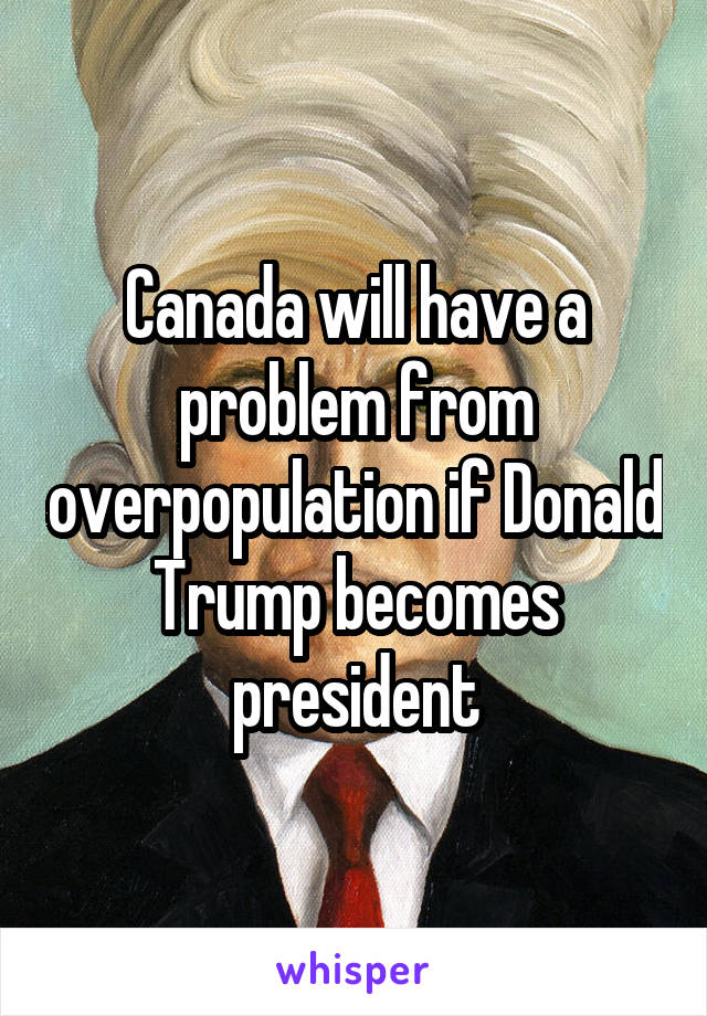 Canada will have a problem from overpopulation if Donald Trump becomes president