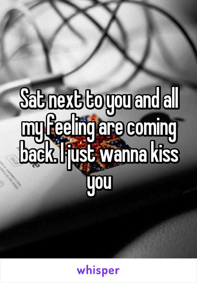 Sat next to you and all my feeling are coming back. I just wanna kiss you