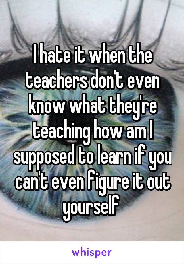 I hate it when the teachers don't even know what they're teaching how am I supposed to learn if you can't even figure it out yourself 