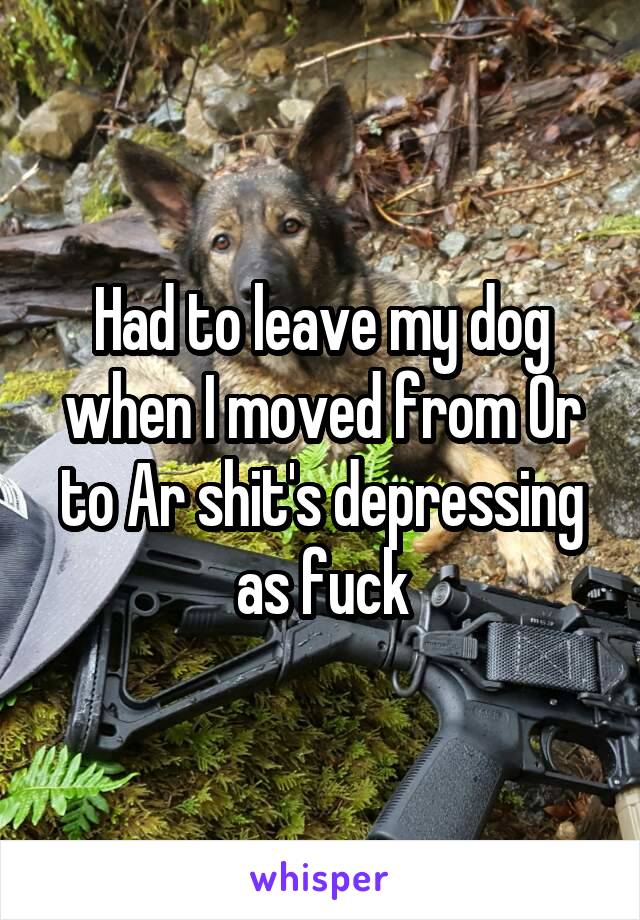 Had to leave my dog when I moved from Or to Ar shit's depressing as fuck