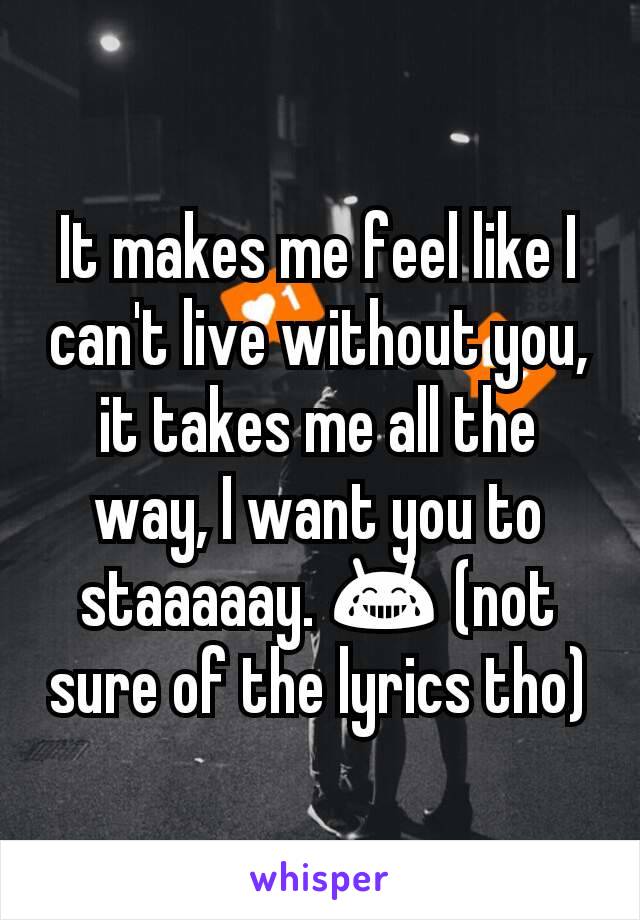 It makes me feel like I can't live without you, it takes me all the way, I want you to staaaaay. 😂 (not sure of the lyrics tho)