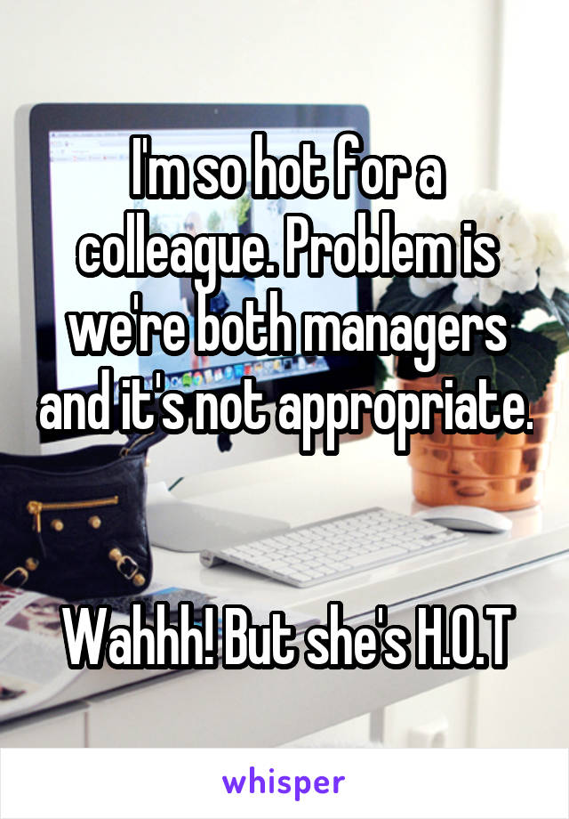 I'm so hot for a colleague. Problem is we're both managers and it's not appropriate. 

Wahhh! But she's H.O.T