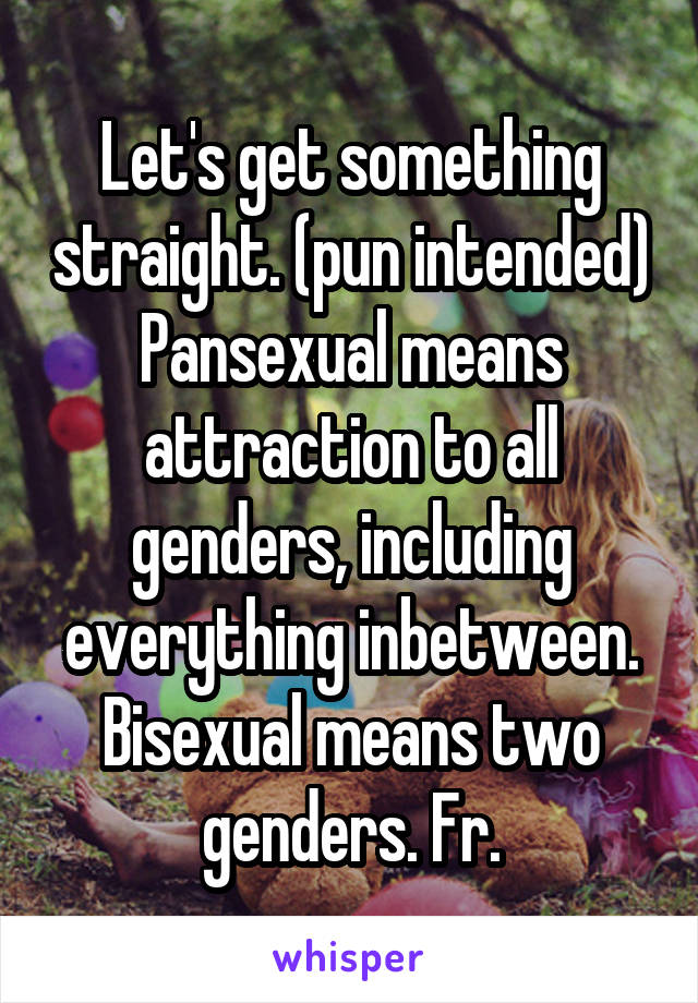 Let's get something straight. (pun intended) Pansexual means attraction to all genders, including everything inbetween. Bisexual means two genders. Fr.