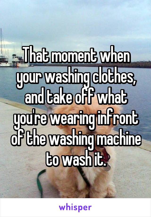 That moment when your washing clothes, and take off what you're wearing infront of the washing machine to wash it.