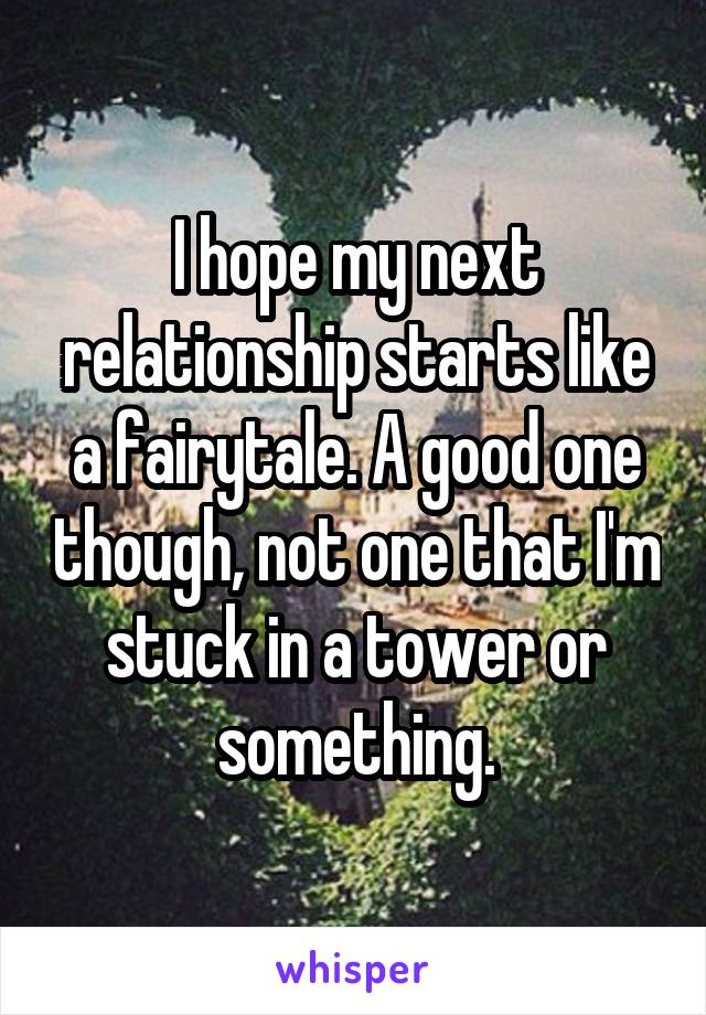 I hope my next relationship starts like a fairytale. A good one though, not one that I'm stuck in a tower or something.