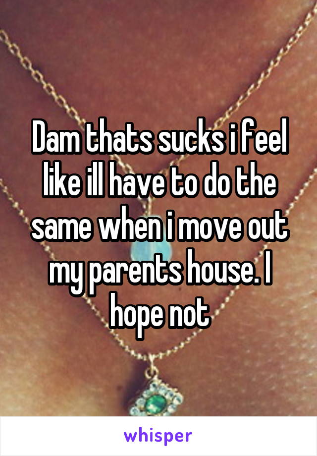 Dam thats sucks i feel like ill have to do the same when i move out my parents house. I hope not