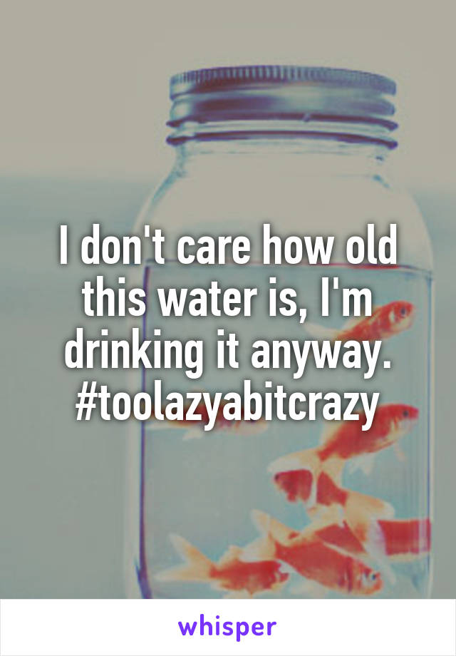 I don't care how old this water is, I'm drinking it anyway.
#toolazyabitcrazy