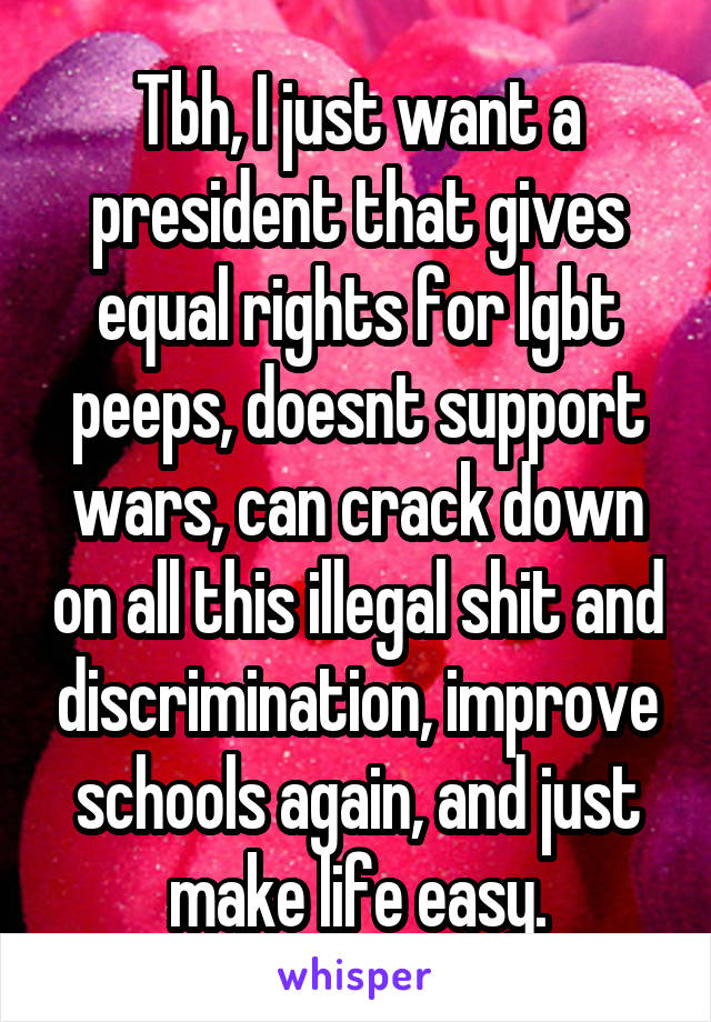 Tbh, I just want a president that gives equal rights for lgbt peeps, doesnt support wars, can crack down on all this illegal shit and discrimination, improve schools again, and just make life easy.