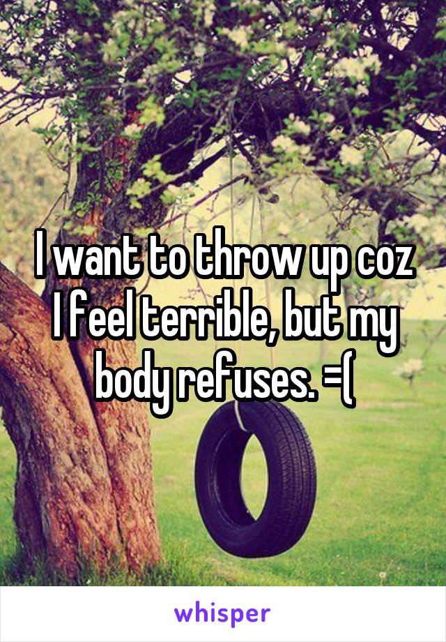 I want to throw up coz I feel terrible, but my body refuses. =(