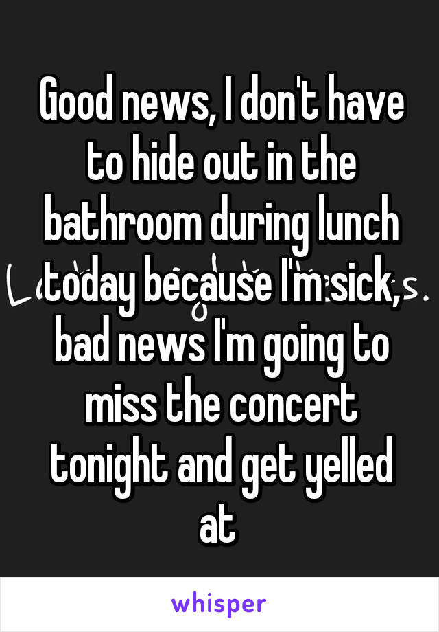 Good news, I don't have to hide out in the bathroom during lunch today because I'm sick, bad news I'm going to miss the concert tonight and get yelled at 