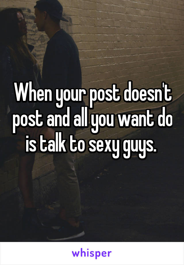 When your post doesn't post and all you want do is talk to sexy guys. 
