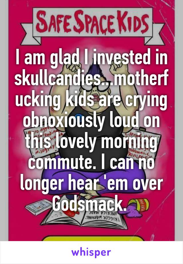 I am glad I invested in skullcandies...motherfucking kids are crying obnoxiously loud on this lovely morning commute. I can no longer hear 'em over Godsmack. 