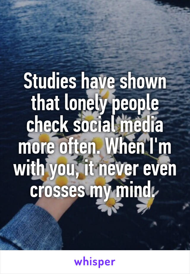 Studies have shown that lonely people check social media more often. When I'm with you, it never even crosses my mind. 