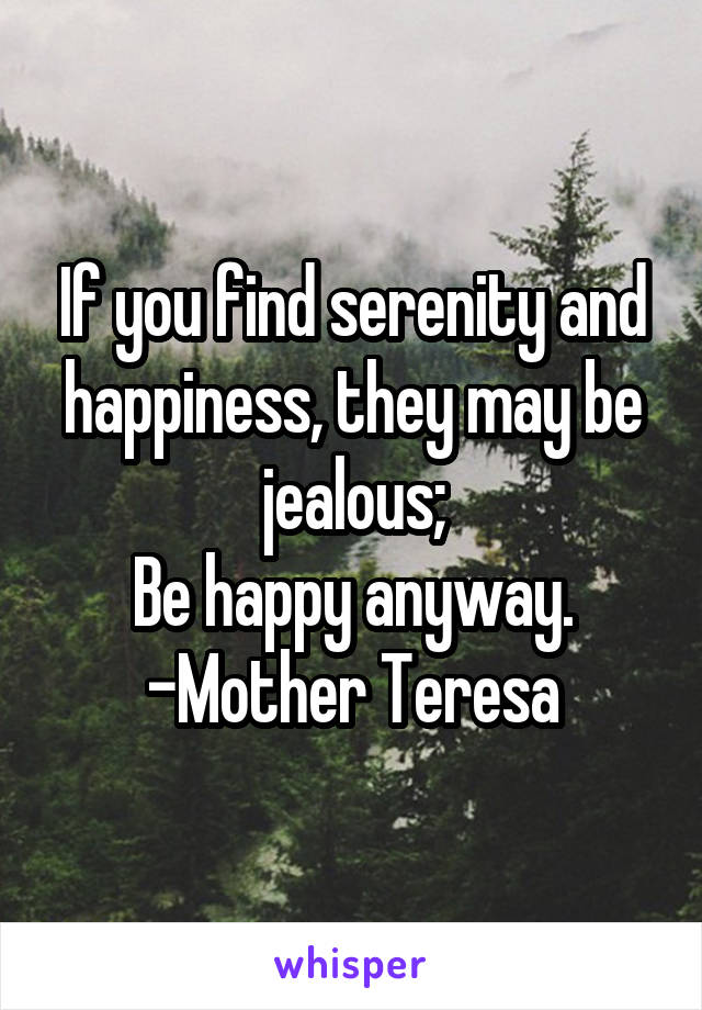 If you find serenity and happiness, they may be jealous;
Be happy anyway.
-Mother Teresa