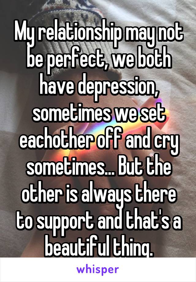 My relationship may not be perfect, we both have depression, sometimes we set eachother off and cry sometimes... But the other is always there to support and that's a beautiful thing.