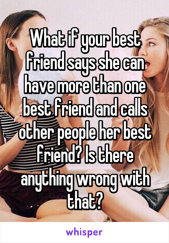 What if your best friend says she can have more than one best friend and calls other people her best friend? Is there anything wrong with that?