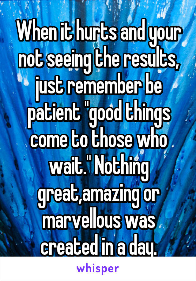 When it hurts and your not seeing the results, just remember be patient "good things come to those who wait." Nothing great,amazing or marvellous was created in a day.