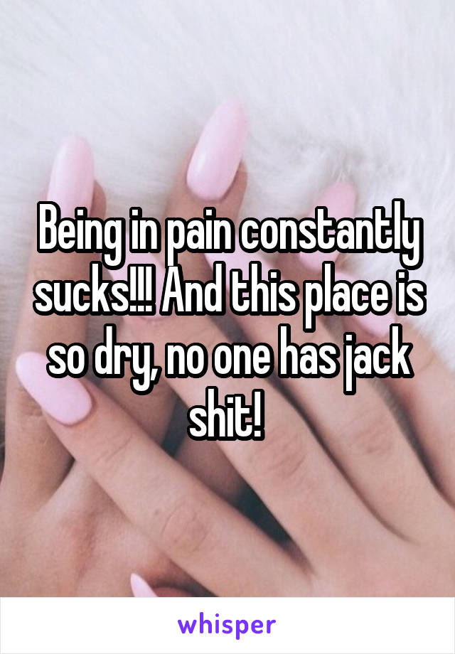 Being in pain constantly sucks!!! And this place is so dry, no one has jack shit! 