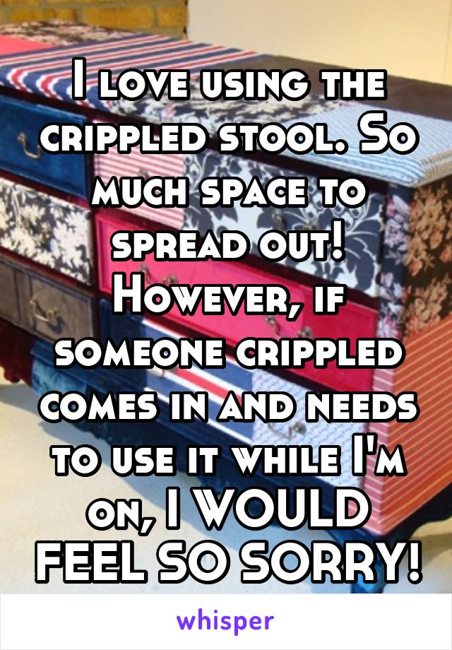 I love using the crippled stool. So much space to spread out! However, if someone crippled comes in and needs to use it while I'm on, I WOULD FEEL SO SORRY!