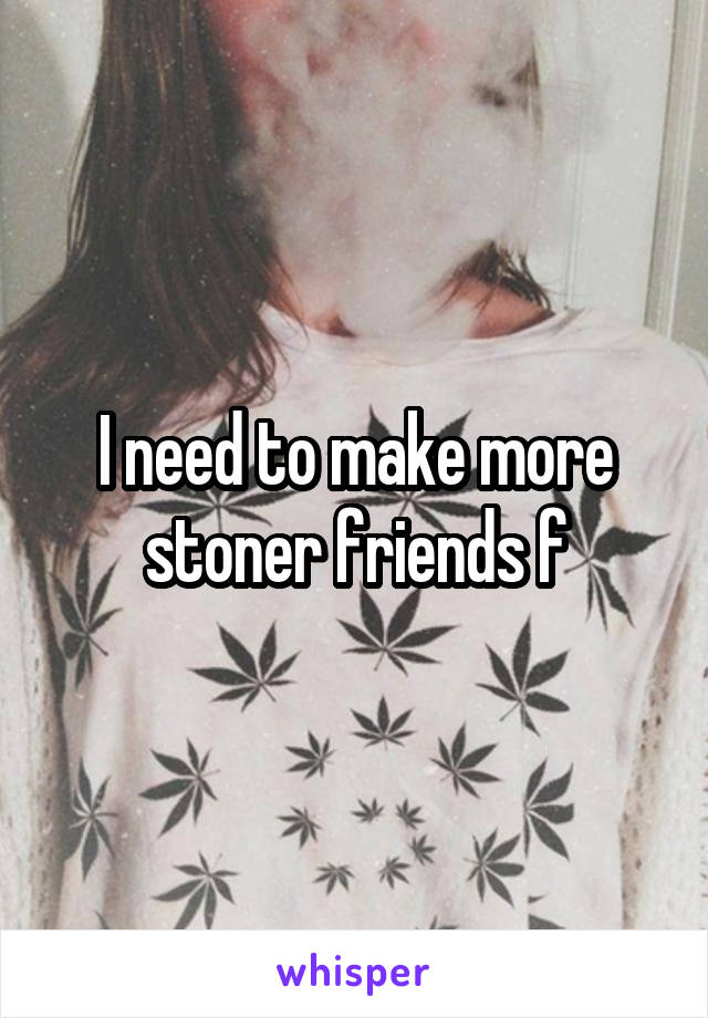 I need to make more stoner friends f