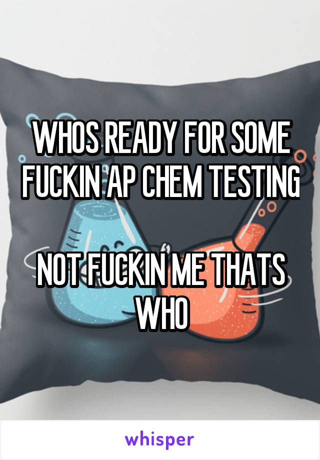 WHOS READY FOR SOME FUCKIN AP CHEM TESTING

NOT FUCKIN ME THATS WHO