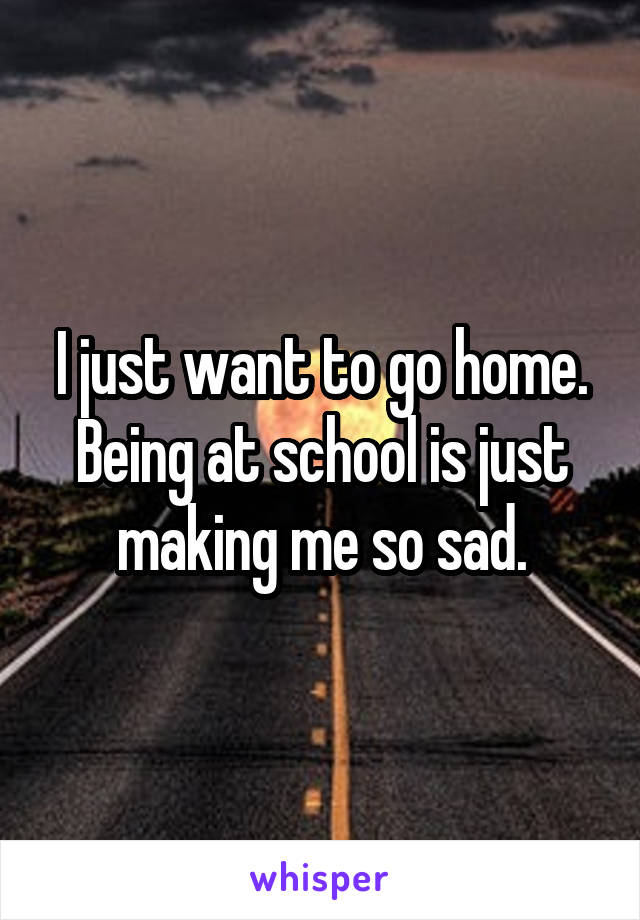 I just want to go home. Being at school is just making me so sad.