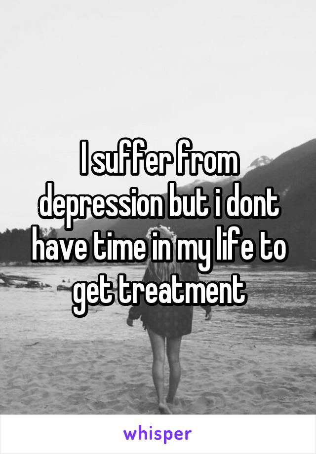 I suffer from depression but i dont have time in my life to get treatment