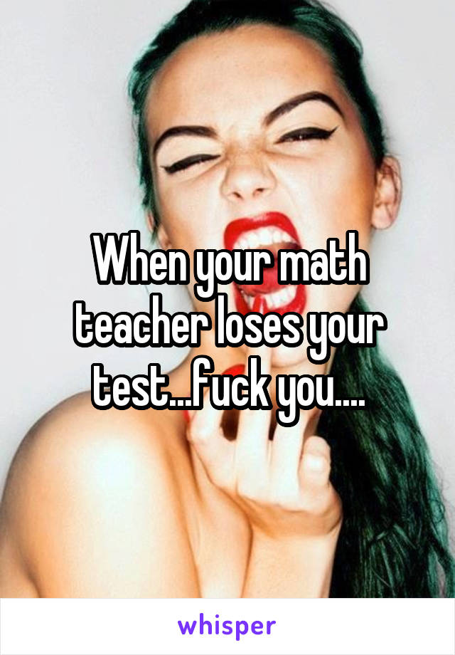 When your math teacher loses your test...fuck you....