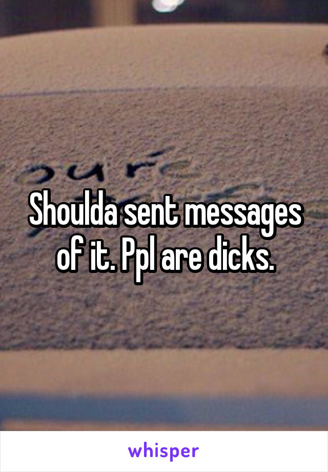 Shoulda sent messages of it. Ppl are dicks.