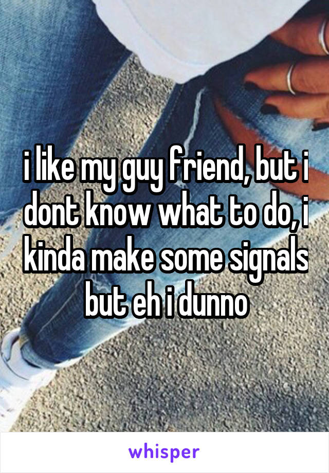 i like my guy friend, but i dont know what to do, i kinda make some signals but eh i dunno