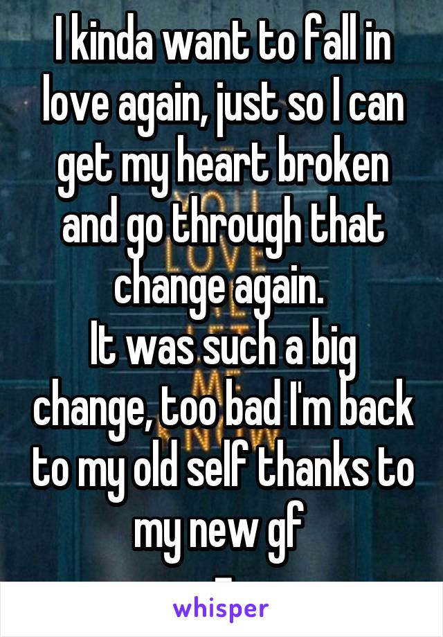 I kinda want to fall in love again, just so I can get my heart broken and go through that change again. 
It was such a big change, too bad I'm back to my old self thanks to my new gf 
=\