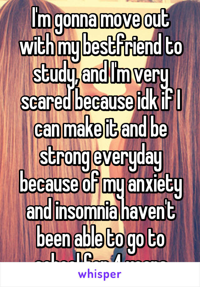 I'm gonna move out with my bestfriend to study, and I'm very scared because idk if I can make it and be strong everyday because of my anxiety and insomnia haven't been able to go to school for 4 years