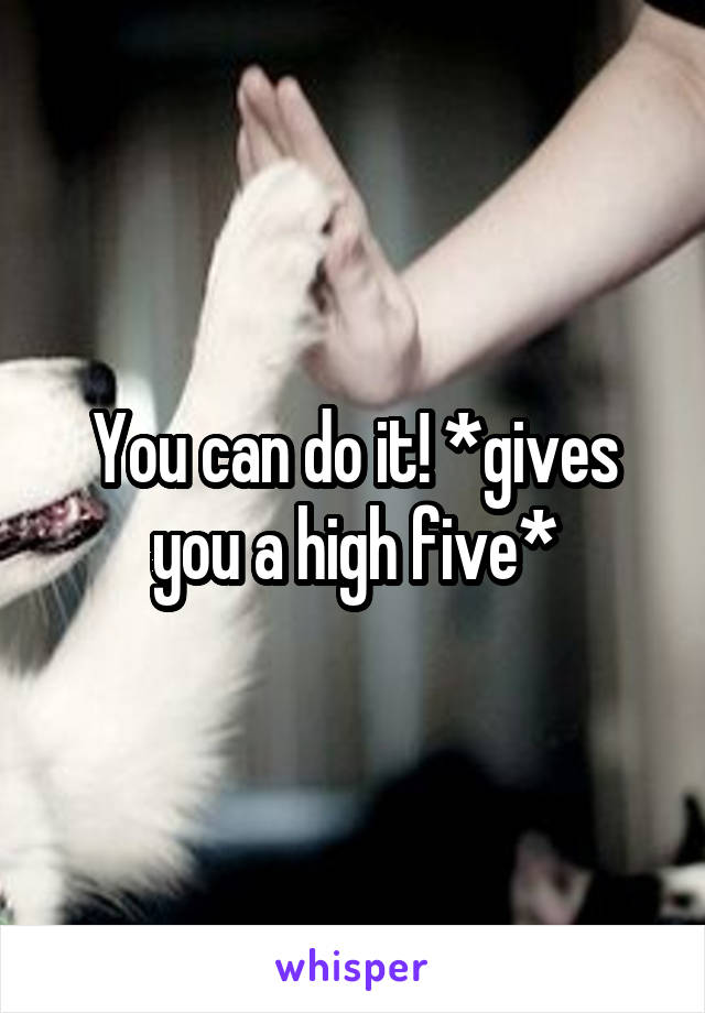 You can do it! *gives you a high five*