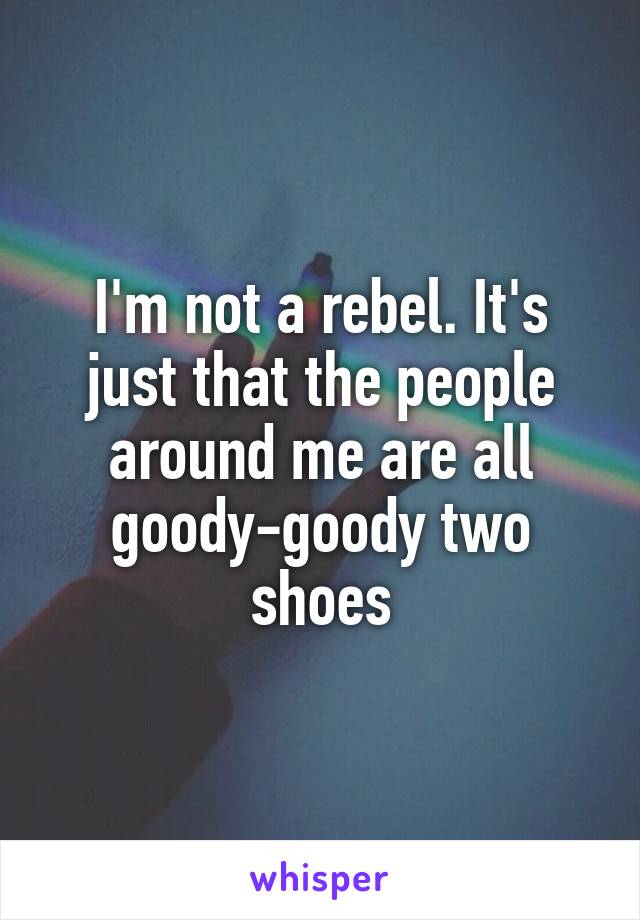 I'm not a rebel. It's just that the people around me are all goody-goody two shoes