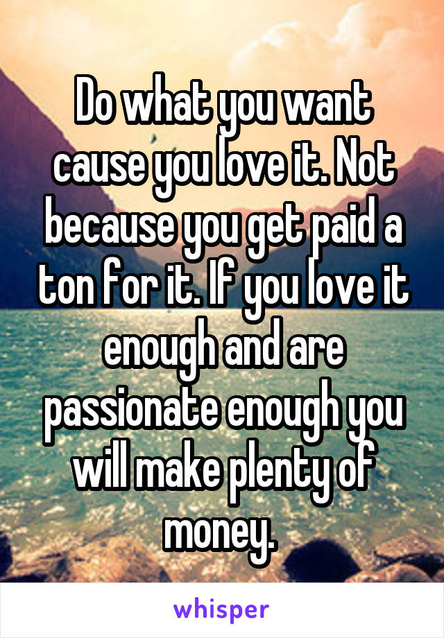 Do what you want cause you love it. Not because you get paid a ton for it. If you love it enough and are passionate enough you will make plenty of money. 