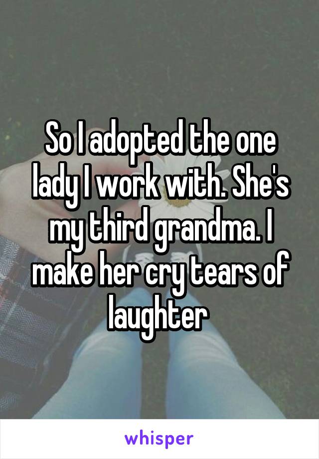 So I adopted the one lady I work with. She's my third grandma. I make her cry tears of laughter 