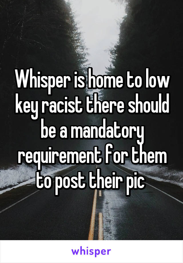 Whisper is home to low key racist there should be a mandatory requirement for them to post their pic 