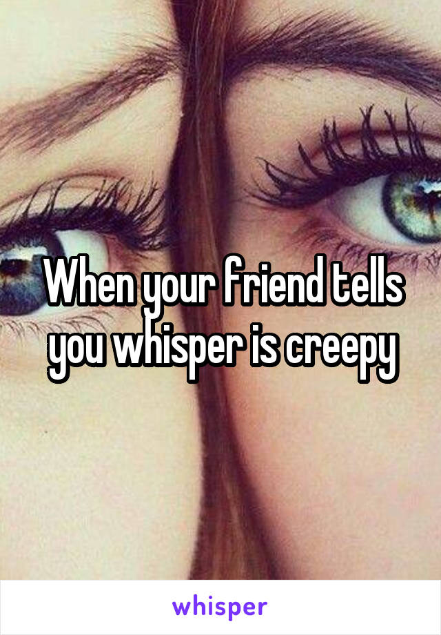 When your friend tells you whisper is creepy