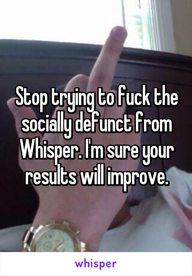 Stop trying to fuck the socially defunct from Whisper. I'm sure your results will improve.