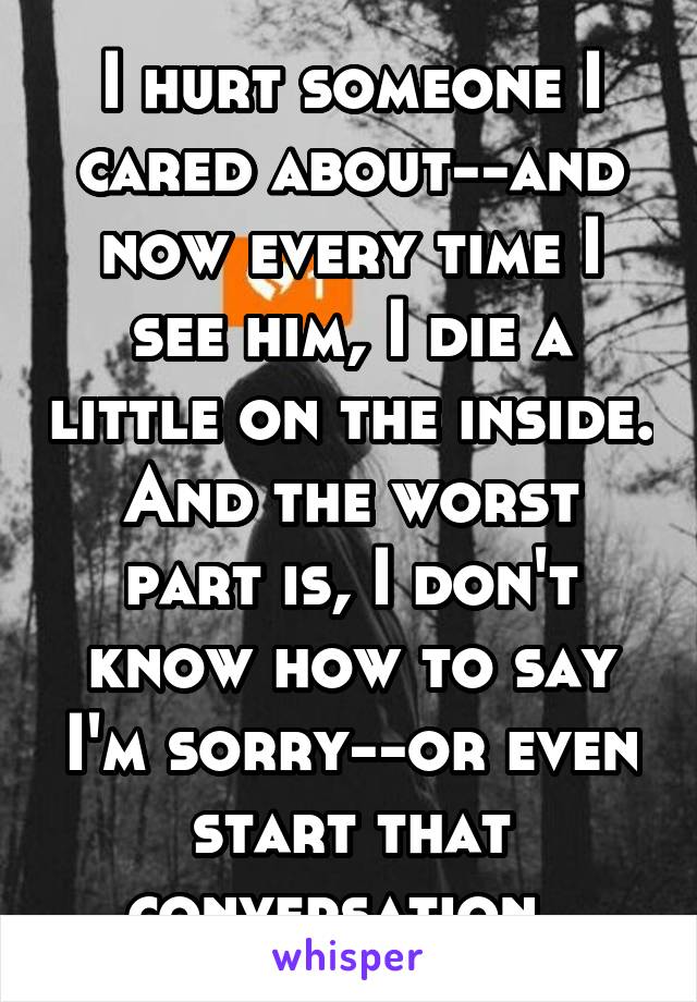 I hurt someone I cared about--and now every time I see him, I die a little on the inside. And the worst part is, I don't know how to say I'm sorry--or even start that conversation. 