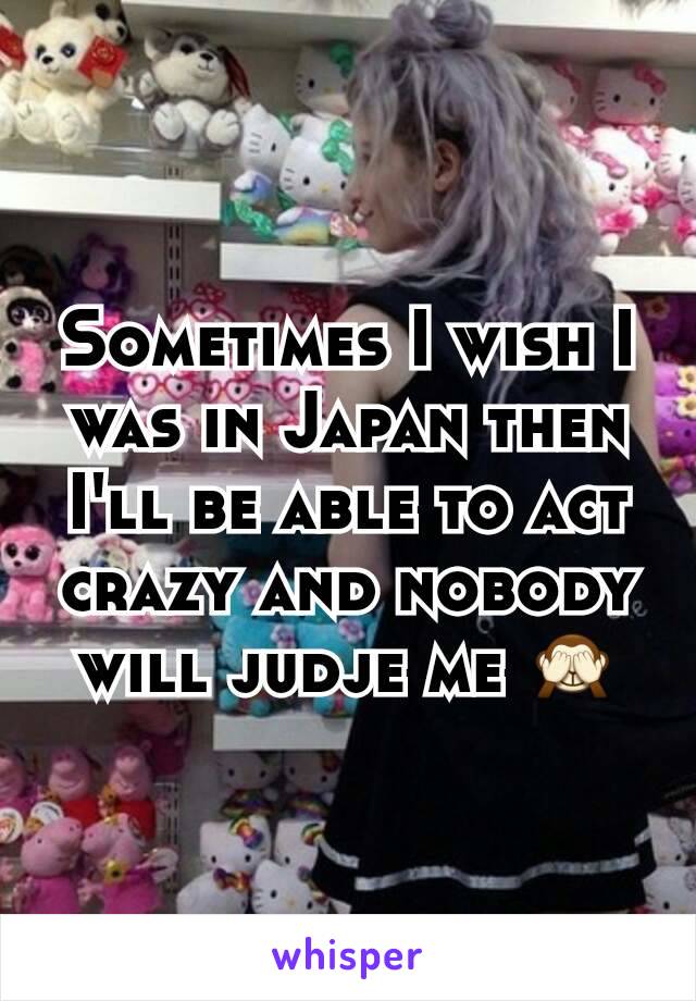 Sometimes I wish I was in Japan then I'll be able to act crazy and nobody will judje me 🙈