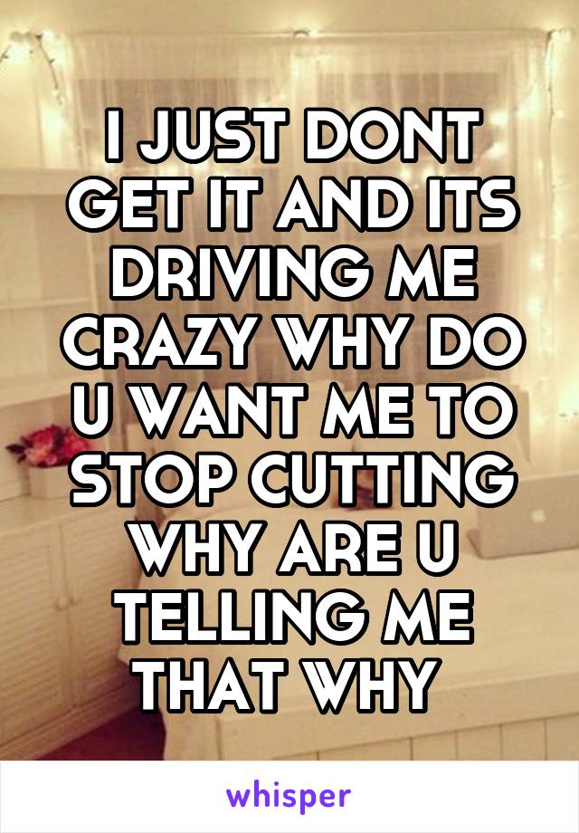 I JUST DONT GET IT AND ITS DRIVING ME CRAZY WHY DO U WANT ME TO STOP CUTTING WHY ARE U TELLING ME THAT WHY 