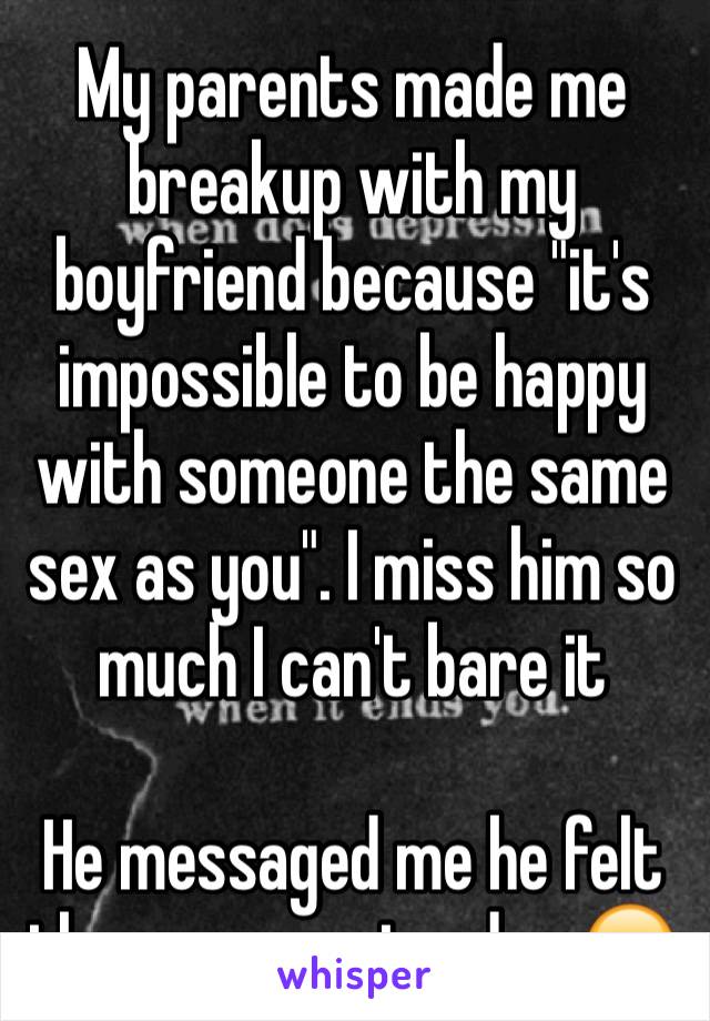 My parents made me breakup with my boyfriend because "it's impossible to be happy with someone the same sex as you". I miss him so much I can't bare it

He messaged me he felt the same yesterday 😒