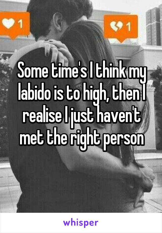 Some time's I think my labido is to high, then I realise I just haven't met the right person
